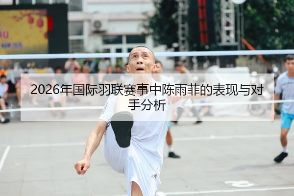 2026年国际羽联赛事中陈雨菲的表现与对手分析