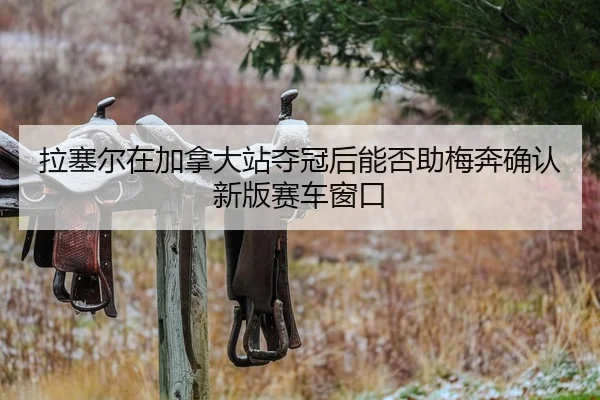 拉塞尔在加拿大站夺冠后能否助梅奔确认新版赛车窗口