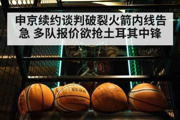 申京续约谈判破裂火箭内线告急 多队报价欲抢土耳其中锋