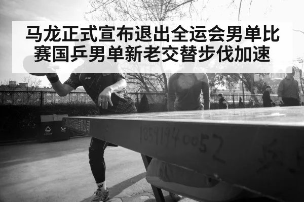 马龙正式宣布退出全运会男单比赛国乒男单新老交替步伐加速