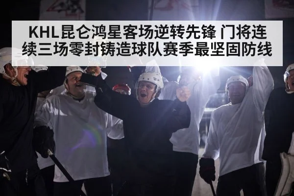 KHL昆仑鸿星客场逆转先锋 门将连续三场零封铸造球队赛季最坚固防线